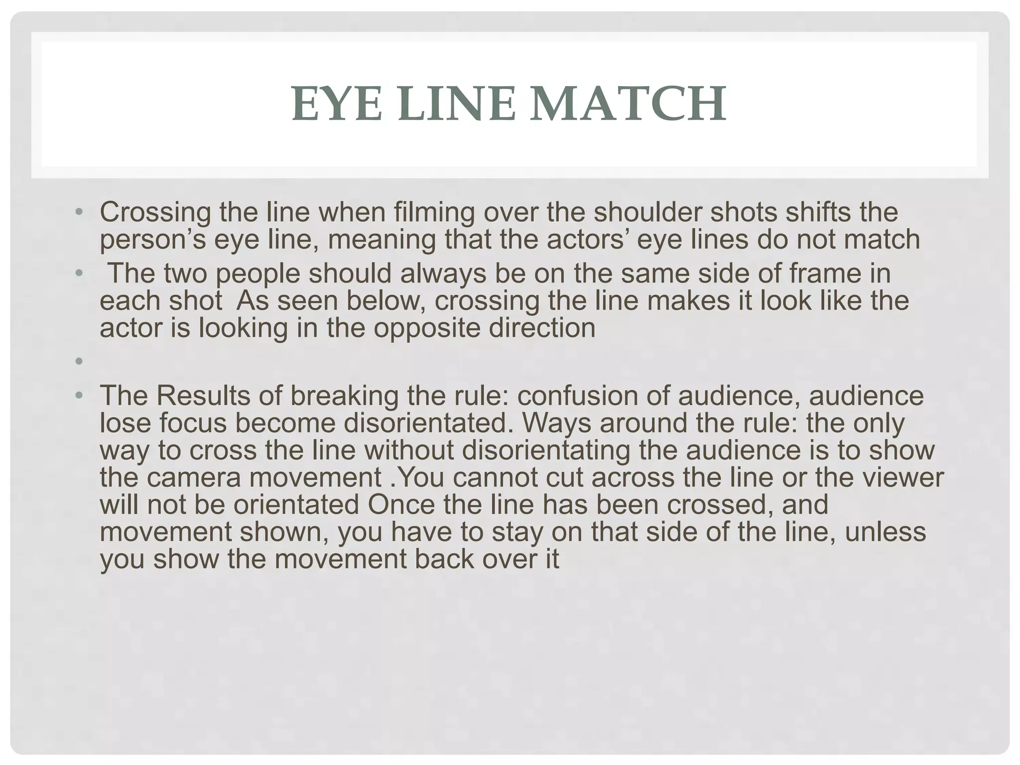EYE LINE MATCH
• Crossing the line when filming over the shoulder shots shifts the
person’s eye line, meaning that the actors’ eye lines do not match
• The two people should always be on the same side of frame in
each shot As seen below, crossing the line makes it look like the
actor is looking in the opposite direction
•
• The Results of breaking the rule: confusion of audience, audience
lose focus become disorientated. Ways around the rule: the only
way to cross the line without disorientating the audience is to show
the camera movement .You cannot cut across the line or the viewer
will not be orientated Once the line has been crossed, and
movement shown, you have to stay on that side of the line, unless
you show the movement back over it
 
