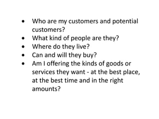 Who are my customers and potential
customers?
What kind of people are they?
Where do they live?
Can and will they buy?
Am I offering the kinds of goods or
services they want - at the best place,
at the best time and in the right
amounts?

 