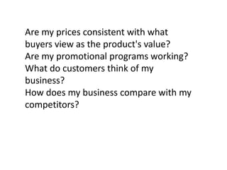 Are my prices consistent with what
buyers view as the product's value?
Are my promotional programs working?
What do customers think of my
business?
How does my business compare with my
competitors?

 