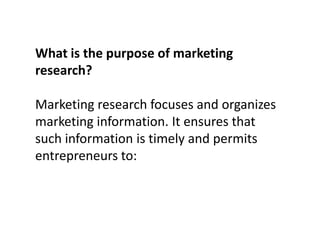 What is the purpose of marketing
research?
Marketing research focuses and organizes
marketing information. It ensures that
such information is timely and permits
entrepreneurs to:

 