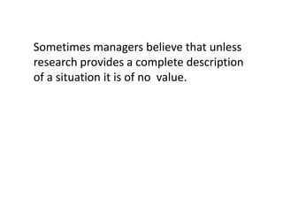 Sometimes managers believe that unless
research provides a complete description
of a situation it is of no value.

 