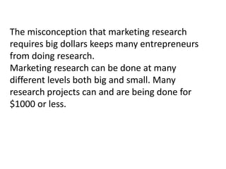 The misconception that marketing research
requires big dollars keeps many entrepreneurs
from doing research.
Marketing research can be done at many
different levels both big and small. Many
research projects can and are being done for
$1000 or less.

 