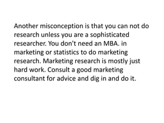Another misconception is that you can not do
research unless you are a sophisticated
researcher. You don't need an MBA. in
marketing or statistics to do marketing
research. Marketing research is mostly just
hard work. Consult a good marketing
consultant for advice and dig in and do it.

 