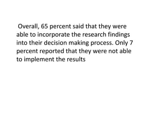 Overall, 65 percent said that they were
able to incorporate the research findings
into their decision making process. Only 7
percent reported that they were not able
to implement the results

 