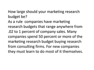 How large should your marketing research
budget be?
As a rule companies have marketing
research budgets that range anywhere from
.02 to 1 percent of company sales. Many
companies spend 50 percent or more of the
marketing research budget buying research
from consulting firms. For new companies
they must learn to do most of it themselves.

 