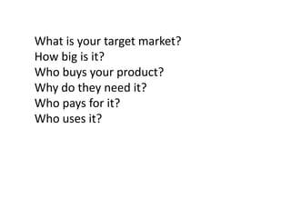 What is your target market?
How big is it?
Who buys your product?
Why do they need it?
Who pays for it?
Who uses it?

 