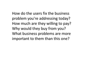 How do the users fix the business
problem you're addressing today?
How much are they willing to pay?
Why would they buy from you?
What business problems are more
important to them than this one?

 
