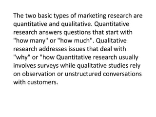 The two basic types of marketing research are
quantitative and qualitative. Quantitative
research answers questions that start with
"how many" or "how much". Qualitative
research addresses issues that deal with
"why" or "how Quantitative research usually
involves surveys while qualitative studies rely
on observation or unstructured conversations
with customers.

 