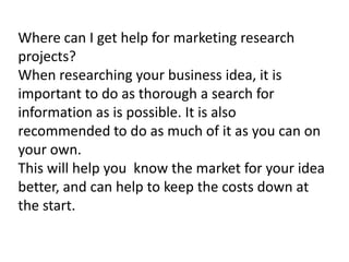 Where can I get help for marketing research
projects?
When researching your business idea, it is
important to do as thorough a search for
information as is possible. It is also
recommended to do as much of it as you can on
your own.
This will help you know the market for your idea
better, and can help to keep the costs down at
the start.

 