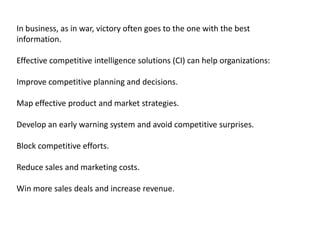 In business, as in war, victory often goes to the one with the best
information.
Effective competitive intelligence solutions (CI) can help organizations:

Improve competitive planning and decisions.
Map effective product and market strategies.
Develop an early warning system and avoid competitive surprises.
Block competitive efforts.
Reduce sales and marketing costs.

Win more sales deals and increase revenue.

 