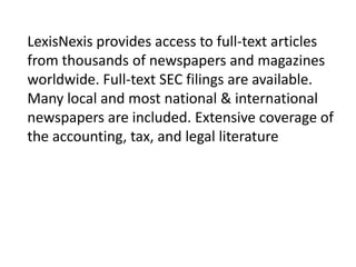 LexisNexis provides access to full-text articles
from thousands of newspapers and magazines
worldwide. Full-text SEC filings are available.
Many local and most national & international
newspapers are included. Extensive coverage of
the accounting, tax, and legal literature

 