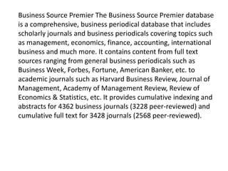 Business Source Premier The Business Source Premier database
is a comprehensive, business periodical database that includes
scholarly journals and business periodicals covering topics such
as management, economics, finance, accounting, international
business and much more. It contains content from full text
sources ranging from general business periodicals such as
Business Week, Forbes, Fortune, American Banker, etc. to
academic journals such as Harvard Business Review, Journal of
Management, Academy of Management Review, Review of
Economics & Statistics, etc. It provides cumulative indexing and
abstracts for 4362 business journals (3228 peer-reviewed) and
cumulative full text for 3428 journals (2568 peer-reviewed).

 