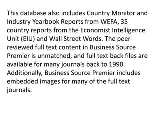This database also includes Country Monitor and
Industry Yearbook Reports from WEFA, 35
country reports from the Economist Intelligence
Unit (EIU) and Wall Street Words. The peerreviewed full text content in Business Source
Premier is unmatched, and full text back files are
available for many journals back to 1990.
Additionally, Business Source Premier includes
embedded images for many of the full text
journals.

 