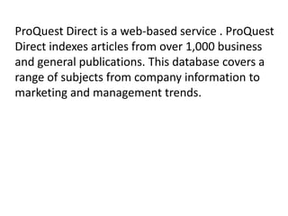 ProQuest Direct is a web-based service . ProQuest
Direct indexes articles from over 1,000 business
and general publications. This database covers a
range of subjects from company information to
marketing and management trends.

 