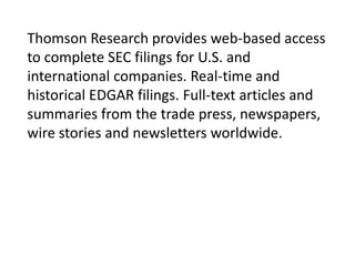 Thomson Research provides web-based access
to complete SEC filings for U.S. and
international companies. Real-time and
historical EDGAR filings. Full-text articles and
summaries from the trade press, newspapers,
wire stories and newsletters worldwide.

 