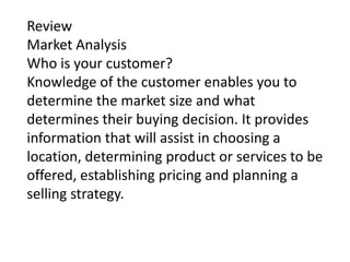 Review
Market Analysis
Who is your customer?
Knowledge of the customer enables you to
determine the market size and what
determines their buying decision. It provides
information that will assist in choosing a
location, determining product or services to be
offered, establishing pricing and planning a
selling strategy.

 