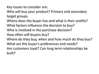 Key issues to consider are:
Who will buy your product? Primary and secondary
target groups.
Where does the buyer live and what is their profile?
What factors influence the decision to buy?
Who is involved in the purchase decision?
How often will buyers buy?
Where do they buy, when and how much do they buy?
What are the buyer's preferences and needs?
Are customers loyal? Can long term relationships be
built?

 