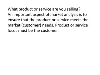 What product or service are you selling?
An important aspect of market analysis is to
ensure that the product or service meets the
market (customer) needs. Product or service
focus must be the customer.

 