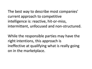 The best way to describe most companies'
current approach to competitive
intelligence is: reactive, hit-or-miss,
intermittent, unfocused and non-structured.
While the responsible parties may have the
right intentions, this approach is
ineffective at qualifying what is really going
on in the marketplace.

 