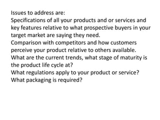 Issues to address are:
Specifications of all your products and or services and
key features relative to what prospective buyers in your
target market are saying they need.
Comparison with competitors and how customers
perceive your product relative to others available.
What are the current trends, what stage of maturity is
the product life cycle at?
What regulations apply to your product or service?
What packaging is required?

 