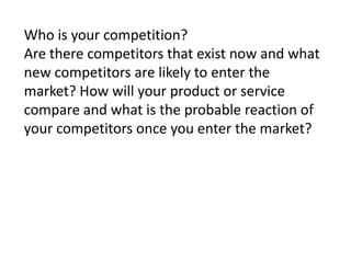 Who is your competition?
Are there competitors that exist now and what
new competitors are likely to enter the
market? How will your product or service
compare and what is the probable reaction of
your competitors once you enter the market?

 