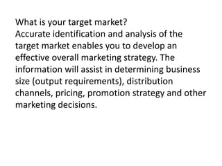 What is your target market?
Accurate identification and analysis of the
target market enables you to develop an
effective overall marketing strategy. The
information will assist in determining business
size (output requirements), distribution
channels, pricing, promotion strategy and other
marketing decisions.

 