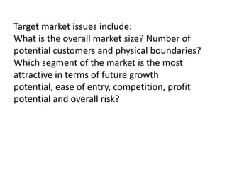 Target market issues include:
What is the overall market size? Number of
potential customers and physical boundaries?
Which segment of the market is the most
attractive in terms of future growth
potential, ease of entry, competition, profit
potential and overall risk?

 