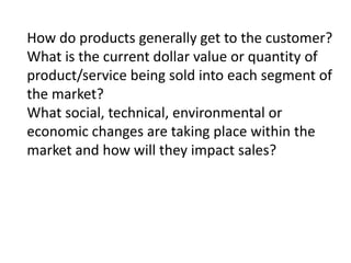 How do products generally get to the customer?
What is the current dollar value or quantity of
product/service being sold into each segment of
the market?
What social, technical, environmental or
economic changes are taking place within the
market and how will they impact sales?

 