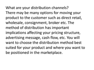 What are your distribution channels?
There may be many options for moving your
product to the customer such as direct retail,
wholesale, consignment, broker etc. The
method of distribution has important
implications affecting your pricing structure,
advertising message, cash flow, etc. You will
want to choose the distribution method best
suited for your product and where you want to
be positioned in the marketplace.

 