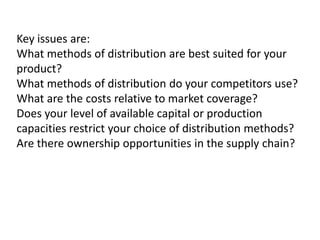 Key issues are:
What methods of distribution are best suited for your
product?
What methods of distribution do your competitors use?
What are the costs relative to market coverage?
Does your level of available capital or production
capacities restrict your choice of distribution methods?
Are there ownership opportunities in the supply chain?

 
