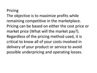 Pricing
The objective is to maximize profits while
remaining competitive in the marketplace.
Pricing can be based on either the cost price or
market price (What will the market pay?).
Regardless of the pricing method used, it is
critical to know all of your costs involved in
delivery of your product or service to avoid
possible underpricing and operating losses.

 
