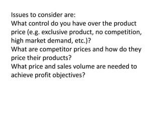 Issues to consider are:
What control do you have over the product
price (e.g. exclusive product, no competition,
high market demand, etc.)?
What are competitor prices and how do they
price their products?
What price and sales volume are needed to
achieve profit objectives?

 