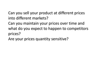 Can you sell your product at different prices
into different markets?
Can you maintain your prices over time and
what do you expect to happen to competitors
prices?
Are your prices quantity sensitive?

 