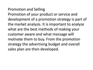 Promotion and Selling
Promotion of your product or service and
development of a promotion strategy is part of
the market analysis. It is important to analyze
what are the best methods of making your
customer aware and what message will
motivate them to buy. From the promotion
strategy the advertising budget and overall
sales plan are then developed.

 