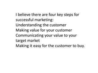 I believe there are four key steps for
successful marketing:
Understanding the customer
Making value for your customer
Communicating your value to your
target market
Making it easy for the customer to buy.

 
