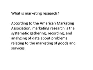 What is marketing research?
According to the American Marketing
Association, marketing research is the
systematic gathering, recording, and
analyzing of data about problems
relating to the marketing of goods and
services.

 