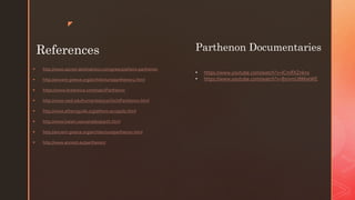z
References
 http://www.sacred-destinations.com/greece/athens-parthenon
 http://ancient-greece.org/architecture/parthenon2.html
 https://www.britannica.com/topic/Parthenon
 http://www.reed.edu/humanities/110Tech/Parthenon.html
 http://www.athensguide.org/athens-acropolis.html
 http://www.loeser.us/examples/parth.html
 http://ancient-greece.org/architecture/parthenon.html
 http://www.ancient.eu/parthenon/
Parthenon Documentaries
• https://www.youtube.com/watch?v=ICmlfXZnkns
• https://www.youtube.com/watch?v=8smmU8MseWE
 