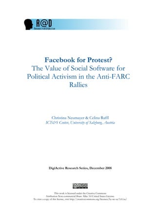 Facebook for Protest?
 The Value of Social Software for
Political Activism in the Anti-FARC
                Rallies



                Christina Neumayer & Celina Raffl
             ICT&S Center, University of Salzburg, Austria




                DigiActive Research Series, December 2008




                      This work is licensed under the Creative Commons
             Attribution-Non-commercial-Share Alike 3.0 United States License.
  To view a copy of this license, visit http://creativecommons.org/licenses/by-nc-sa/3.0/us/
 