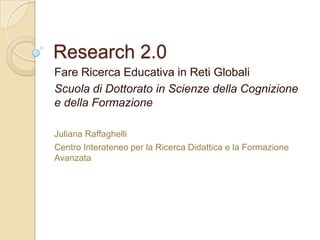 Research 2.0
Fare Ricerca Educativa in Reti Globali
Scuola di Dottorato in Scienze della Cognizione
e della Formazione

Juliana Raffaghelli
Centro Interateneo per la Ricerca Didattica e la Formazione
Avanzata
 