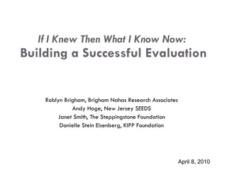 If I Knew Then What I Know Now:  Building a  Successful  Evaluation Roblyn Brigham, Brigham Nahas Research Associates Andy Hoge, New Jersey SEEDS Janet Smith, The Steppingstone Foundation Danielle Stein Eisenberg, KIPP Foundation April 8, 2010 