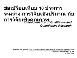 ข้อเปรียบเทียบ  10   ประการ ระหว่าง การวิจัยเชิงปริมาณ กับ การวิจัยเชิงคุณภาพ Merriam, S.B. (1988).  Case study research in education: A qualitative approach . San Francisco: Jossey-Bass, p. 18. 8 June 2003 Characteristics of Qualitative and Quantitative Research 