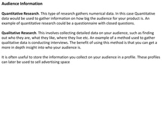 Audience Information
Quantitative Research. This type of research gathers numerical data. In this case Quantitative
data would be used to gather information on how big the audience for your product is. An
example of quantitative research could be a questionnaire with closed questions.
Qualitative Research. This involves collecting detailed data on your audience, such as finding
out who they are, what they like, where they live etc. An example of a method used to gather
qualitative data is conducting interviews. The benefit of using this method is that you can get a
more in depth insight into who your audience is.
It is often useful to store the information you collect on your audience in a profile. These profiles
can later be used to sell advertising space

 