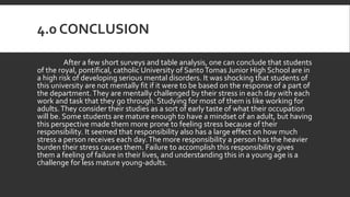 4.0 CONCLUSION
After a few short surveys and table analysis, one can conclude that students
of the royal, pontifical, catholic University of SantoTomas Junior High School are in
a high risk of developing serious mental disorders. It was shocking that students of
this university are not mentally fit if it were to be based on the response of a part of
the department.They are mentally challenged by their stress in each day with each
work and task that they go through. Studying for most of them is like working for
adults.They consider their studies as a sort of early taste of what their occupation
will be. Some students are mature enough to have a mindset of an adult, but having
this perspective made them more prone to feeling stress because of their
responsibility. It seemed that responsibility also has a large effect on how much
stress a person receives each day.The more responsibility a person has the heavier
burden their stress causes them. Failure to accomplish this responsibility gives
them a feeling of failure in their lives, and understanding this in a young age is a
challenge for less mature young-adults.
 