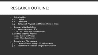 RESEARCH OUTLINE:
1. Introduction
1.1 Origins
1.2 Definitions
1.3 Behavioral, Physical, and Mental effects of stress
2. Research Methodology
2.1 Respondents and Local
2.1.1. UST Junior High School students
2.2Method and Data Analysis
2.2.1. Survey and Analysis
2.2.2. Short Questionnaire
3. Results and Discussions
3.1 Causes of Stress among UST JHS students
3.2 Top Effects of Stress on a High School Student
 