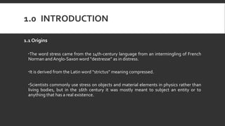 1.0 INTRODUCTION
1.1 Origins
The word stress came from the 14th-century language from an intermingling of French
Norman andAnglo-Saxon word “destresse” as in distress.
It is derived from the Latin word “strictus” meaning compressed.
Scientists commonly use stress on objects and material elements in physics rather than
living bodies, but in the 16th century it was mostly meant to subject an entity or to
anything that has a real existence.
 