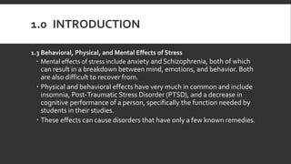 1.0 INTRODUCTION
1.3 Behavioral, Physical, and Mental Effects of Stress
 Mental effects of stress include anxiety and Schizophrenia, both of which
can result in a breakdown between mind, emotions, and behavior. Both
are also difficult to recover from.
 Physical and behavioral effects have very much in common and include
insomnia, Post-Traumatic Stress Disorder (PTSD), and a decrease in
cognitive performance of a person, specifically the function needed by
students in their studies.
 These effects can cause disorders that have only a few known remedies.
 