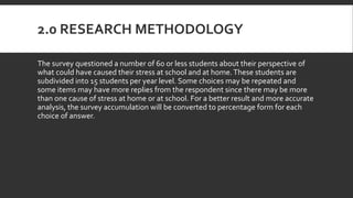 2.0 RESEARCH METHODOLOGY
The survey questioned a number of 60 or less students about their perspective of
what could have caused their stress at school and at home.These students are
subdivided into 15 students per year level. Some choices may be repeated and
some items may have more replies from the respondent since there may be more
than one cause of stress at home or at school. For a better result and more accurate
analysis, the survey accumulation will be converted to percentage form for each
choice of answer.
 