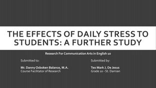 THE EFFECTS OF DAILY STRESS TO
STUDENTS: A FURTHER STUDY
Research For Communication Arts in English 10
Submitted to: Submitted by:
Mr. Danny Osboken Balance, M.A. Teo Mark J. De Jesus
Course Facilitator of Research Grade 10 - St. Damian
 