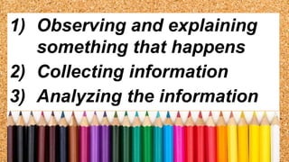 1) Observing and explaining
something that happens
2) Collecting information
3) Analyzing the information
 