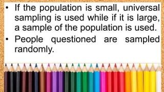 • If the population is small, universal
sampling is used while if it is large,
a sample of the population is used.
• People questioned are sampled
randomly.
 